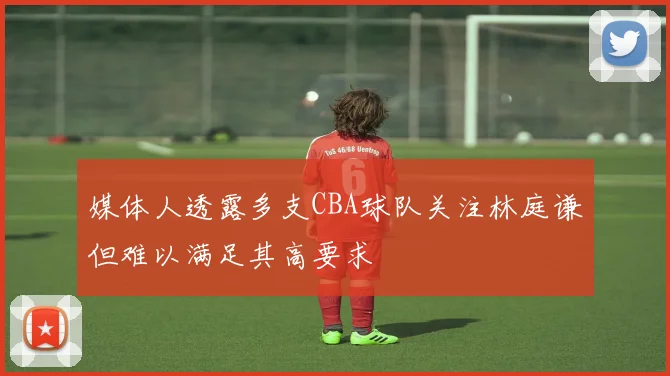 媒体人透露多支CBA球队关注林庭谦但难以满足其高要求