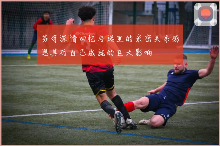 芬奇深情回忆与诺里的亲密关系感恩其对自己成就的巨大影响